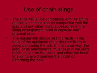 Use of chain slings
• The sling MUST be compatible with the lifting
appliance, it must also be compatible with the
load and any other lifting accessories in the
lifting arrangement, both in capacity and
physical size.
• The master link should seat correctly in the
hook of the appliance and articulate freely to
avoid deforming the link. In the same way, the
load, or its attachments, must seat in the sling
hooks, never on the point, and allow the hook
to align to avoid opening the throat or
deforming the hook.
 