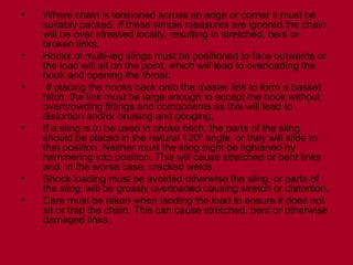 • Where chain is tensioned across an edge or corner it must be
suitably packed. If these simple measures are ignored the chain
will be over stressed locally, resulting in stretched, bent or
broken links.
• Hooks of multi-leg slings must be positioned to face outwards or
the load will sit on the point, which will lead to overloading the
hook and opening the throat.
• If placing the hooks back onto the master link to form a basket
hitch, the link must be large enough to accept the hook without
overcrowding fittings and components as this will lead to
distortion and/or bruising and gouging.
• If a sling is to be used in choke hitch, the parts of the sling
should be placed in the natural 120º angle, or they will slide to
that position. Neither must the sling bight be tightened by
hammering into position. This will cause stretched or bent links
and, in the worse case, cracked welds.
• Shock loading must be avoided otherwise the sling, or parts of
the sling, will be grossly overloaded causing stretch or distortion.
• Care must be taken when landing the load to ensure it does not
sit or trap the chain. This can cause stretched, bent or otherwise
damaged links.
 