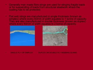 • Generally man made fibre slings are used for slinging fragile loads
or for suspending of loads from structural steelwork where the
coating has to be protected.
• Flat web slings are manufactured in single thickness (known as
simplex) where every 60mm of width equates to 1 tonne of capacity.
They are also manufactured in double thickness (known as duplex)
where every 60mm of width equates to 2 tonne of capacity.
• SINGLE PLY OR SIMPLEX DUPLEX OR DOUBLE PLY WEBBING SLINNG
 