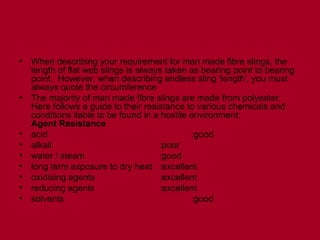 • When describing your requirement for man made fibre slings, the
length of flat web slings is always taken as bearing point to bearing
point. However, when describing endless sling 'length', you must
always quote the circumference
• The majority of man made fibre slings are made from polyester.
Here follows a guide to their resistance to various chemicals and
conditions liable to be found in a hostile environment:
Agent Resistance
• acid :good
• alkali :poor
• water / steam :good
• long term exposure to dry heat :excellent
• oxidising agents :excellent
• reducing agents :excellent
• solvents :good
 