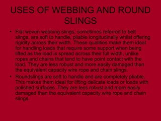 USES OF WEBBING AND ROUND
SLINGS
• Flat woven webbing slings, sometimes referred to belt
slings, are soft to handle, pliable longitudinally whilst offering
rigidity across their width. These qualities make them ideal
for handling loads that require some support when being
lifted as the load is spread across their full width, unlike
ropes and chains that tend to have point contact with the
load. They are less robust and more easily damaged than
the equivalent capacity wire rope and chain slings.
• Roundslings are soft to handle and are completely pliable.
This makes them ideal for lifting delicate loads or loads with
polished surfaces. They are less robust and more easily
damaged than the equivalent capacity wire rope and chain
slings.
 