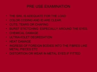 PRE USE EXAMINATION
• THE SWL IS ADEQUATE FOR THE LOAD
• COLOR CODING AND ID ARE CLEAR.
• CUTS, TEARS OR CHAFING
• BURST STICTCHING ESPECIALLY AROUND THE EYES.
• CHEMICAL DAMAGE
• ULTRAVIOLET DEGREDATION
• HEAT DAMAGE
• INGRESS OF FOREIGN BODIES INTO THE FIBRES LIKE
METAL PIECES ETC
• DISTORTION OR WEAR IN METAL EYES IF FITTED
 