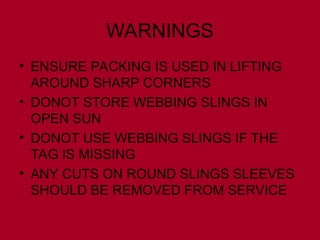 WARNINGS
• ENSURE PACKING IS USED IN LIFTING
AROUND SHARP CORNERS
• DONOT STORE WEBBING SLINGS IN
OPEN SUN
• DONOT USE WEBBING SLINGS IF THE
TAG IS MISSING
• ANY CUTS ON ROUND SLINGS SLEEVES
SHOULD BE REMOVED FROM SERVICE
 