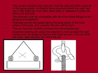 • The correct shackle body and pin must be used and they must be
of the same grade. Accidents have occurred where the user has
put a mild steel pin in an alloy steel body or replaced a screw pin
with a nut and bolt.
• The shackle must be compatible with all of the other fittings in the
slinging arrangement.
• Shackles should be loaded along the axial plane of the body
sides or the body, and possibly the pin, will be bent.
• The pin must be correctly screwed into the shackle eye.
• Eccentric loading will cause the shackle to twist so that the load
comes onto the angle formed by the body and pin. This can twist
the body, open the jaw and bend the pin.
 