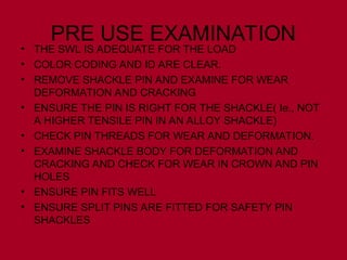 PRE USE EXAMINATION
• THE SWL IS ADEQUATE FOR THE LOAD
• COLOR CODING AND ID ARE CLEAR.
• REMOVE SHACKLE PIN AND EXAMINE FOR WEAR
DEFORMATION AND CRACKING
• ENSURE THE PIN IS RIGHT FOR THE SHACKLE( Ie., NOT
A HIGHER TENSILE PIN IN AN ALLOY SHACKLE)
• CHECK PIN THREADS FOR WEAR AND DEFORMATION.
• EXAMINE SHACKLE BODY FOR DEFORMATION AND
CRACKING AND CHECK FOR WEAR IN CROWN AND PIN
HOLES
• ENSURE PIN FITS WELL
• ENSURE SPLIT PINS ARE FITTED FOR SAFETY PIN
SHACKLES
 