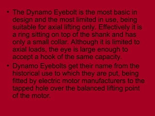 • The Dynamo Eyebolt is the most basic in
design and the most limited in use, being
suitable for axial lifting only. Effectively it is
a ring sitting on top of the shank and has
only a small collar. Although it is limited to
axial loads, the eye is large enough to
accept a hook of the same capacity.
• Dynamo Eyebolts get their name from the
historical use to which they are put, being
fitted by electric motor manufacturers to the
tapped hole over the balanced lifting point
of the motor.
 