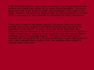 • Collar Eyebolts were for many years considered to be the general purpose
eyebolt and indeed they remain so for many thread diameters. The eye is
larger than that of the Dynamo pattern and is blended to the collar in one
plane. However, the eye is not large enough for direct connection to a hook
and it is necessary to use a shackle for connection to other components.
• When used in pairs of the same capacity, the plane of the eye of each
eyebolt must not be inclined to the plane containing the axis of the two
eyebolts by more than 5°. In order not to over stress the shank, this
alignment may be achieved by use of shims up to a maximum of half of one
thread in thickness. A reduction in the maximum load that may be lifted is
necessary due to the angular loading. This is far more drastic than is
required with the Eyebolt with Link so that, although in axial loading size for
size Collar Eyebolts have a higher SWL, the capacity when subject to
angular loads is far lower.
 