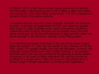 • EYEBOLT WITH LINK have a small, squat, eye which is blended
into the collar in all directions and a link is fitted to allow articulation
and connection with other lifting components. The link is designed to
accept a hook of the same capacity.
• Compared size for size with Collar Eyebolts, the SWL for axial load
is lower, in all other arrangements the SWL are relatively greater
than those of Collar Eyebolts when used in the same conditions.
Unlike the Collar Eyebolt, the load can be applied away from the
plane of the eye, as the link will articulate to align and the collar has
equal strength in all directions, making correct fitting easier.
• Provided that the angle of the load to the axis of the screw thread
does not exceed 15°, they may be loaded in any direction to the full
SWL rating. For greater angles, the load will decrease, however this
reduction is less drastic than with a Collar Eyebolt. In all respects
Eyebolts with Links can be considered the general purpose pattern
of eyebolt, to be used for lifting whenever the loading cannot be
confined to a single plane. They are however only produced in a
limited range of thread diameters, so limiting their application.
 