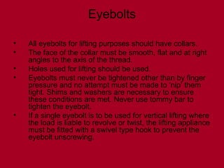 Eyebolts
• All eyebolts for lifting purposes should have collars.
• The face of the collar must be smooth, flat and at right
angles to the axis of the thread.
• Holes used for lifting should be used.
• Eyebolts must never be tightened other than by finger
pressure and no attempt must be made to ‘nip’ them
tight. Shims and washers are necessary to ensure
these conditions are met. Never use tommy bar to
tighten the eyebolt.
• If a single eyebolt is to be used for vertical lifting where
the load is liable to revolve or twist, the lifting appliance
must be fitted with a swivel type hook to prevent the
eyebolt unscrewing.
 