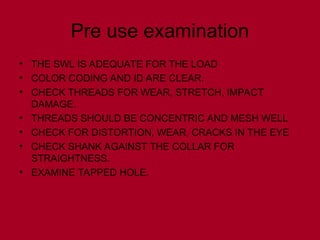 Pre use examination
• THE SWL IS ADEQUATE FOR THE LOAD
• COLOR CODING AND ID ARE CLEAR.
• CHECK THREADS FOR WEAR, STRETCH, IMPACT
DAMAGE.
• THREADS SHOULD BE CONCENTRIC AND MESH WELL
• CHECK FOR DISTORTION, WEAR, CRACKS IN THE EYE
• CHECK SHANK AGAINST THE COLLAR FOR
STRAIGHTNESS.
• EXAMINE TAPPED HOLE.
 