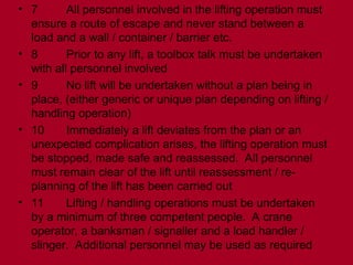 • 7 All personnel involved in the lifting operation must
ensure a route of escape and never stand between a
load and a wall / container / barrier etc.
• 8 Prior to any lift, a toolbox talk must be undertaken
with all personnel involved
• 9 No lift will be undertaken without a plan being in
place, (either generic or unique plan depending on lifting /
handling operation)
• 10 Immediately a lift deviates from the plan or an
unexpected complication arises, the lifting operation must
be stopped, made safe and reassessed. All personnel
must remain clear of the lift until reassessment / re-
planning of the lift has been carried out
• 11 Lifting / handling operations must be undertaken
by a minimum of three competent people. A crane
operator, a banksman / signaller and a load handler /
slinger. Additional personnel may be used as required
 