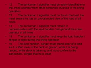 • 12 The banksman / signaller must be easily identifiable to
the crane operator from other personnel involved in the lifting
operation
• 13 The banksman / signaller must not touch the load. He
must ensure he has an unobstructed view of the load at all
times
• 14 The banksman / signaller must remain in
communication with the load handler / slinger and the crane
operator at all times
• 15 The banksman / signaller must keep the load handler /
slinger in sight during the lifting operation
• 16 The load handler / slinger must stand clear of a load
as it is lifted clear of the deck or ground, while it is being
landed, while slack is taken up and must confirm to the
banksman / slinger that he is clear
 