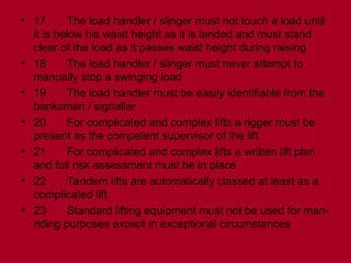 • 17 The load handler / slinger must not touch a load until
it is below his waist height as it is landed and must stand
clear of the load as it passes waist height during raising
• 18 The load handler / slinger must never attempt to
manually stop a swinging load
• 19 The load handler must be easily identifiable from the
banksman / signaller
• 20 For complicated and complex lifts a rigger must be
present as the competent supervisor of the lift
• 21 For complicated and complex lifts a written lift plan
and full risk assessment must be in place
• 22 Tandem lifts are automatically classed at least as a
complicated lift
• 23 Standard lifting equipment must not be used for man-
riding purposes except in exceptional circumstances
 