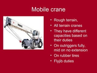 Mobile crane
• Rough terrain,
• All terrain cranes
• They have different
capacities based on
their duties
• On outriggers fully,
mid on no extension
• On rubber tires
• Flyjib duties
 