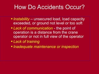 •Instability – unsecured load, load capacity
exceeded, or ground not level or too soft
•Lack of communication - the point of
operation is a distance from the crane
operator or not in full view of the operator
•Lack of training
•Inadequate maintenance or inspection
How Do Accidents Occur?
 