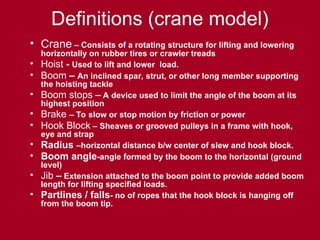 Definitions (crane model)
• Crane – Consists of a rotating structure for lifting and lowering
horizontally on rubber tires or crawler treads
• Hoist - Used to lift and lower load.
• Boom – An inclined spar, strut, or other long member supporting
the hoisting tackle
• Boom stops – A device used to limit the angle of the boom at its
highest position
• Brake – To slow or stop motion by friction or power
• Hook Block – Sheaves or grooved pulleys in a frame with hook,
eye and strap
• Radius –horizontal distance b/w center of slew and hook block.
• Boom angle-angle formed by the boom to the horizontal (ground
level)
• Jib – Extension attached to the boom point to provide added boom
length for lifting specified loads.
• Partlines / falls- no of ropes that the hook block is hanging off
from the boom tip.
 