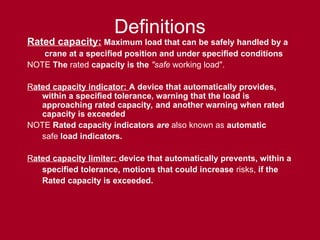 Definitions
Rated capacity: Maximum load that can be safely handled by a
crane at a specified position and under specified conditions
NOTE The rated capacity is the "safe working load".
Rated capacity indicator: A device that automatically provides,
within a specified tolerance, warning that the load is
approaching rated capacity, and another warning when rated
capacity is exceeded
NOTE Rated capacity indicators are also known as automatic
safe load indicators.
Rated capacity limiter: device that automatically prevents, within a
specified tolerance, motions that could increase risks, if the
Rated capacity is exceeded.
 