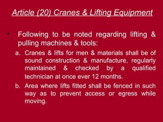 Article (20) Cranes & Lifting Equipment
• Following to be noted regarding lifting &
pulling machines & tools:
a. Cranes & lifts for men & materials shall be of
sound construction & manufacture, regularly
maintained & checked by a qualified
technician at once ever 12 months.
b. Area where lifts fitted shall be fenced in such
way as to prevent access or egress while
moving.
 