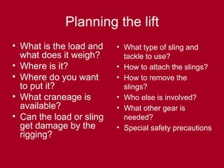 Planning the lift
• What is the load and
what does it weigh?
• Where is it?
• Where do you want
to put it?
• What craneage is
available?
• Can the load or sling
get damage by the
rigging?
• What type of sling and
tackle to use?
• How to attach the slings?
• How to remove the
slings?
• Who else is involved?
• What other gear is
needed?
• Special safety precautions
 