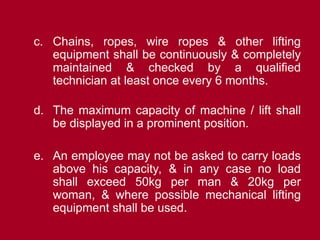 c. Chains, ropes, wire ropes & other lifting
equipment shall be continuously & completely
maintained & checked by a qualified
technician at least once every 6 months.
d. The maximum capacity of machine / lift shall
be displayed in a prominent position.
e. An employee may not be asked to carry loads
above his capacity, & in any case no load
shall exceed 50kg per man & 20kg per
woman, & where possible mechanical lifting
equipment shall be used.
 