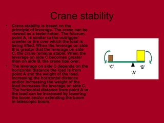 Crane stability
• Crane stability is based on the
principle of leverage. The crane can be
viewed as a teeter-totter. The fulcrum,
point A, is similar to the outrigger/
crawler or tire over which the load is
being lifted. When the leverage on side
B is greater that the leverage on side
C, the crane remains stable. When the
leverage on side C becomes greater
than on side B, the crane tips over.
• The leverage on side C depends on the
horizontal distance the load is from
point A and the weight of the load.
Increasing the horizontal distance
and/or increasing the weight of the
load increases the leverage on side C.
The horizontal distance from point A to
the load can be increased by lowering
the boom and/or extending the boom
in telescopic boom.
 