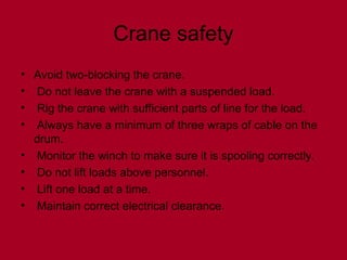 Crane safety
• Avoid two-blocking the crane.
• Do not leave the crane with a suspended load.
• Rig the crane with sufficient parts of line for the load.
• Always have a minimum of three wraps of cable on the
drum.
• Monitor the winch to make sure it is spooling correctly.
• Do not lift loads above personnel.
• Lift one load at a time.
• Maintain correct electrical clearance.
 