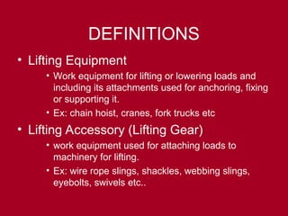 DEFINITIONS
• Lifting Equipment
• Work equipment for lifting or lowering loads and
including its attachments used for anchoring, fixing
or supporting it.
• Ex: chain hoist, cranes, fork trucks etc
• Lifting Accessory (Lifting Gear)
• work equipment used for attaching loads to
machinery for lifting.
• Ex: wire rope slings, shackles, webbing slings,
eyebolts, swivels etc..
 