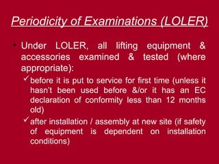 Periodicity of Examinations (LOLER)
• Under LOLER, all lifting equipment &
accessories examined & tested (where
appropriate):
before it is put to service for first time (unless it
hasn’t been used before &/or it has an EC
declaration of conformity less than 12 months
old)
after installation / assembly at new site (if safety
of equipment is dependent on installation
conditions)
 
