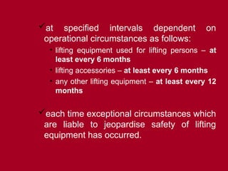 at specified intervals dependent on
operational circumstances as follows:
• lifting equipment used for lifting persons – at
least every 6 months
• lifting accessories – at least every 6 months
• any other lifting equipment – at least every 12
months
each time exceptional circumstances which
are liable to jeopardise safety of lifting
equipment has occurred.
 