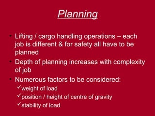 Planning
• Lifting / cargo handling operations – each
job is different & for safety all have to be
planned
• Depth of planning increases with complexity
of job
• Numerous factors to be considered:
weight of load
position / height of centre of gravity
stability of load
 