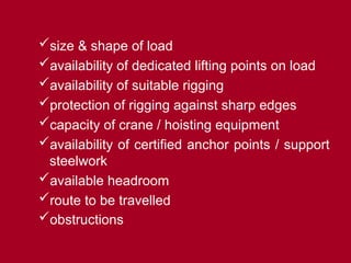 size & shape of load
availability of dedicated lifting points on load
availability of suitable rigging
protection of rigging against sharp edges
capacity of crane / hoisting equipment
availability of certified anchor points / support
steelwork
available headroom
route to be travelled
obstructions
 