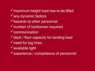 maximum height load has to be lifted
any dynamic factors
hazards to other personnel
number of banksmen required
communication
deck / floor capacity for landing load
need for tag lines
available light
experience / competence of personnel
 