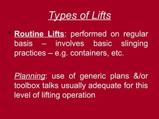 Types of Lifts
 Routine Lifts: performed on regular
basis – involves basic slinging
practices – e.g. containers, etc.
Planning: use of generic plans &/or
toolbox talks usually adequate for this
level of lifting operation
 