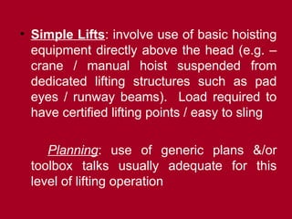 • Simple Lifts: involve use of basic hoisting
equipment directly above the head (e.g. –
crane / manual hoist suspended from
dedicated lifting structures such as pad
eyes / runway beams). Load required to
have certified lifting points / easy to sling
Planning: use of generic plans &/or
toolbox talks usually adequate for this
level of lifting operation
 