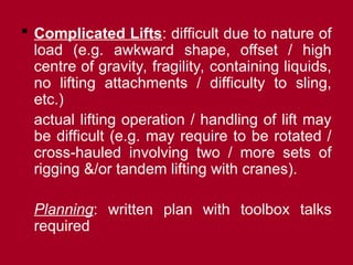  Complicated Lifts: difficult due to nature of
load (e.g. awkward shape, offset / high
centre of gravity, fragility, containing liquids,
no lifting attachments / difficulty to sling,
etc.)
actual lifting operation / handling of lift may
be difficult (e.g. may require to be rotated /
cross-hauled involving two / more sets of
rigging &/or tandem lifting with cranes).
Planning: written plan with toolbox talks
required
 