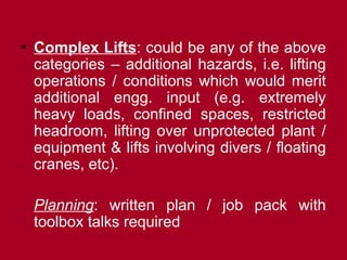 • Complex Lifts: could be any of the above
categories – additional hazards, i.e. lifting
operations / conditions which would merit
additional engg. input (e.g. extremely
heavy loads, confined spaces, restricted
headroom, lifting over unprotected plant /
equipment & lifts involving divers / floating
cranes, etc).
Planning: written plan / job pack with
toolbox talks required
 