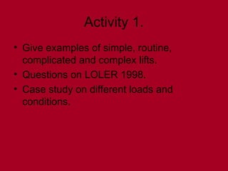Activity 1.
• Give examples of simple, routine,
complicated and complex lifts.
• Questions on LOLER 1998.
• Case study on different loads and
conditions.
 