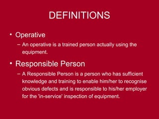 DEFINITIONS
• Operative
– An operative is a trained person actually using the
equipment.
• Responsible Person
– A Responsible Person is a person who has sufficient
knowledge and training to enable him/her to recognise
obvious defects and is responsible to his/her employer
for the 'in-service' inspection of equipment.
 