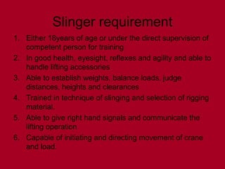 Slinger requirement
1. Either 18years of age or under the direct supervision of
competent person for training
2. In good health, eyesight, reflexes and agility and able to
handle lifting accessories
3. Able to establish weights, balance loads, judge
distances, heights and clearances
4. Trained in technique of slinging and selection of rigging
material.
5. Able to give right hand signals and communicate the
lifting operation
6. Capable of initiating and directing movement of crane
and load.
 