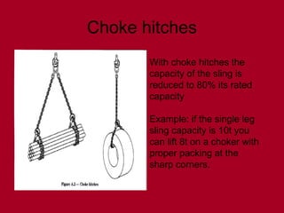 Choke hitches
With choke hitches the
capacity of the sling is
reduced to 80% its rated
capacity
Example: if the single leg
sling capacity is 10t you
can lift 8t on a choker with
proper packing at the
sharp corners.
 