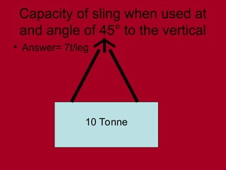 Capacity of sling when used at
and angle of 45° to the vertical
• Answer= 7t/leg
10 Tonne
 