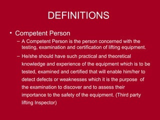 DEFINITIONS
• Competent Person
– A Competent Person is the person concerned with the
testing, examination and certification of lifting equipment.
– He/she should have such practical and theoretical
knowledge and experience of the equipment which is to be
tested, examined and certified that will enable him/her to
detect defects or weaknesses which it is the purpose of
the examination to discover and to assess their
importance to the safety of the equipment. (Third party
lifting Inspector)
 