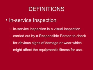 DEFINITIONS
• In-service Inspection
– In-service inspection is a visual inspection
carried out by a Responsible Person to check
for obvious signs of damage or wear which
might affect the equipment's fitness for use.
 
