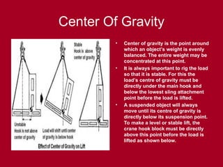Center Of Gravity
• Center of gravity is the point around
which an object’s weight is evenly
balanced. The entire weight may be
concentrated at this point.
• It is always important to rig the load
so that it is stable. For this the
load’s centre of gravity must be
directly under the main hook and
below the lowest sling attachment
point before the load is lifted.
• A suspended object will always
move until its centre of gravity is
directly below its suspension point.
To make a level or stable lift, the
crane hook block must be directly
above this point before the load is
lifted as shown below.
 
