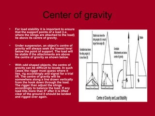 Center of gravity
• For load stability it is important to ensure
that the support points of a load (i.e.
where the slings are attached to the load)
lie above its centre of gravity.
• Under suspension, an object’s centre of
gravity will always seek the lowest level
below the point of support. The load will
be stable if the attachments are above
the centre of gravity as shown below.
• With odd shaped objects, the centre of
gravity can be difficult to locate. In such
cases the rigger must guess where it
lies, rig accordingly and signal for a trial
lift. The centre of gravity will lie
somewhere along a line drawn vertically
from the hook down through the load.
The rigger than adjust the slings
accordingly to balance the load. If any
load tilts more than 5º after it is lifted
clear of the ground it should be landed
and rigged over again.
 