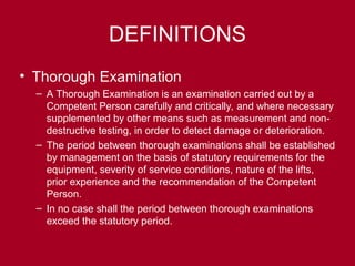 DEFINITIONS
• Thorough Examination
– A Thorough Examination is an examination carried out by a
Competent Person carefully and critically, and where necessary
supplemented by other means such as measurement and non-
destructive testing, in order to detect damage or deterioration.
– The period between thorough examinations shall be established
by management on the basis of statutory requirements for the
equipment, severity of service conditions, nature of the lifts,
prior experience and the recommendation of the Competent
Person.
– In no case shall the period between thorough examinations
exceed the statutory period.
 