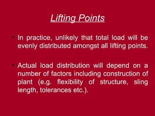 Lifting Points
• In practice, unlikely that total load will be
evenly distributed amongst all lifting points.
• Actual load distribution will depend on a
number of factors including construction of
plant (e.g. flexibility of structure, sling
length, tolerances etc.).
 