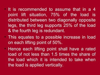 • It is recommended to assume that in a 4
point lift situation, 75% of the load is
distributed between two diagonally opposite
legs, the third leg supports 25% of the load
& the fourth leg is redundant.
• This equates to a possible increase in load
on each lifting point of 50%.
• Hence each lifting point shall have a rated
load of not less than 1.5 times the share of
the load which it is intended to take when
the load is applied vertically.
 