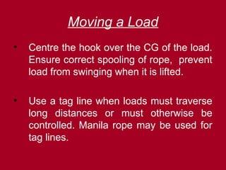 Moving a Load
• Centre the hook over the CG of the load.
Ensure correct spooling of rope, prevent
load from swinging when it is lifted.
• Use a tag line when loads must traverse
long distances or must otherwise be
controlled. Manila rope may be used for
tag lines.
 