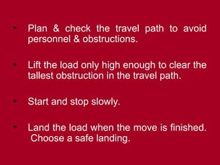 • Plan & check the travel path to avoid
personnel & obstructions.
• Lift the load only high enough to clear the
tallest obstruction in the travel path.
• Start and stop slowly.
• Land the load when the move is finished.
Choose a safe landing.
 